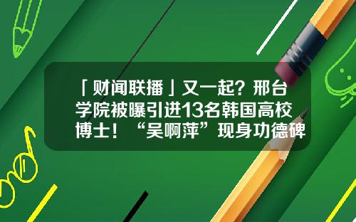「财闻联播」又一起？邢台学院被曝引进13名韩国高校博士！“吴啊萍”现身功德碑？警方调查-债务置换基金