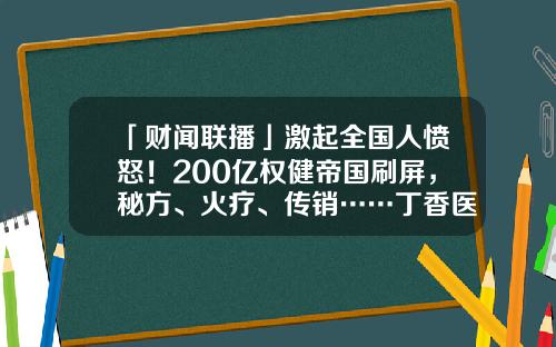 「财闻联播」激起全国人愤怒！200亿权健帝国刷屏，秘方、火疗、传销……丁香医生揭开背后黑幕-30克包装草甘膦多少钱一袋