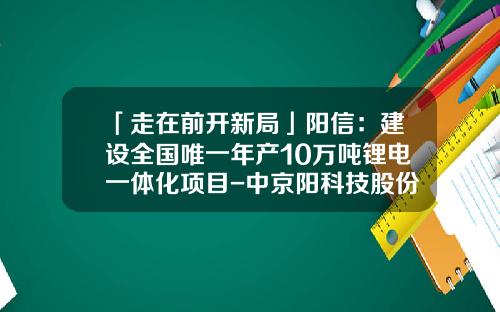 「走在前开新局」阳信：建设全国唯一年产10万吨锂电一体化项目-中京阳科技股份有限公司