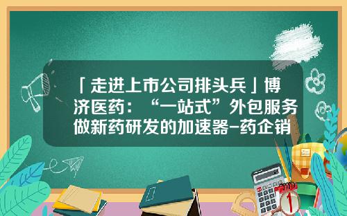 「走进上市公司排头兵」博济医药：“一站式”外包服务做新药研发的加速器-药企销售外包服务公司