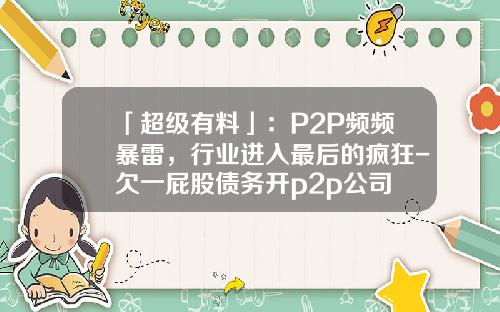 「超级有料」：P2P频频暴雷，行业进入最后的疯狂-欠一屁股债务开p2p公司