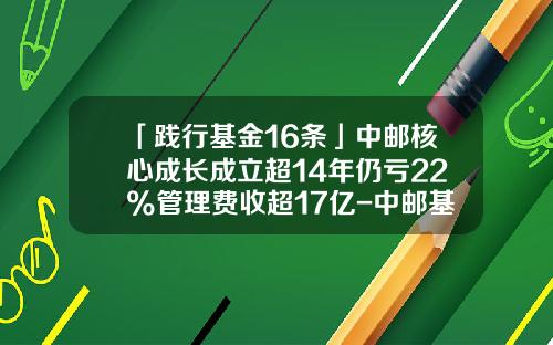 「践行基金16条」中邮核心成长成立超14年仍亏22%管理费收超17亿-中邮基金590002