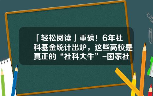 「轻松阅读」重磅！6年社科基金统计出炉，这些高校是真正的“社科大牛”-国家社科基金