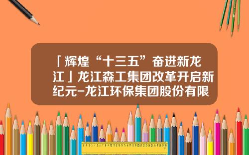 「辉煌“十三五”奋进新龙江」龙江森工集团改革开启新纪元-龙江环保集团股份有限公司挂牌