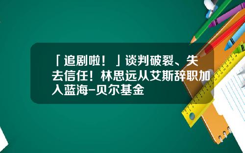 「追剧啦！」谈判破裂、失去信任！林思远从艾斯辞职加入蓝海-贝尔基金