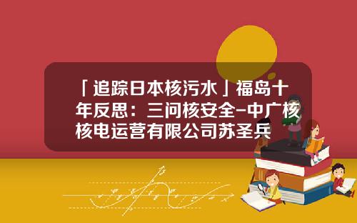 「追踪日本核污水」福岛十年反思：三问核安全-中广核核电运营有限公司苏圣兵