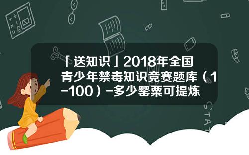 「送知识」2018年全国青少年禁毒知识竞赛题库（1-100）-多少罂粟可提炼1克海洛因