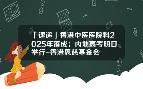 「速递」香港中医医院料2025年落成；内地高考明日举行-香港恩慈基金会