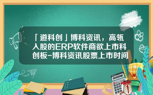 「道科创」博科资讯，高瓴入股的ERP软件商欲上市科创板-博科资讯股票上市时间