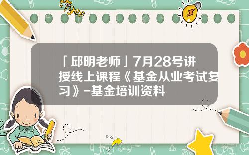 「邱明老师」7月28号讲授线上课程《基金从业考试复习》-基金培训资料