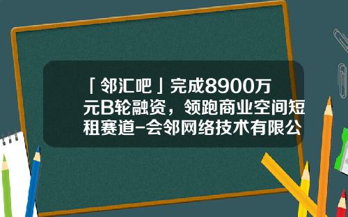 「邻汇吧」完成8900万元B轮融资，领跑商业空间短租赛道-会邻网络技术有限公司背后