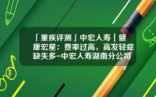 「重疾评测」中宏人寿｜健康宏星：费率过高，高发轻症缺失多-中宏人寿湖南分公司