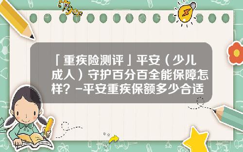 「重疾险测评」平安（少儿成人）守护百分百全能保障怎样？-平安重疾保额多少合适