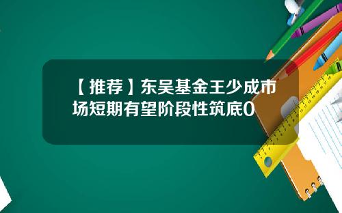 【推荐】东吴基金王少成市场短期有望阶段性筑底0