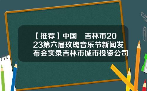 【推荐】中国•吉林市2023第六届玫瑰音乐节新闻发布会实录吉林市城市投资公司