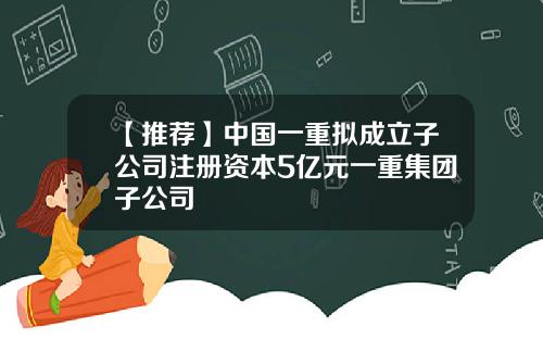 【推荐】中国一重拟成立子公司注册资本5亿元一重集团子公司
