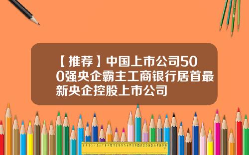 【推荐】中国上市公司500强央企霸主工商银行居首最新央企控股上市公司