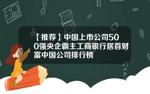 【推荐】中国上市公司500强央企霸主工商银行居首财富中国公司排行榜