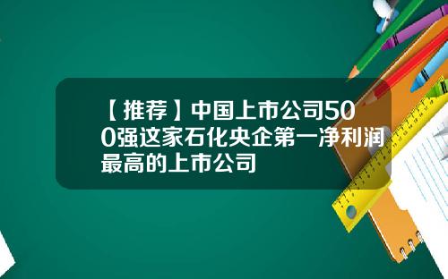 【推荐】中国上市公司500强这家石化央企第一净利润最高的上市公司