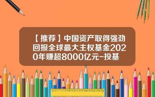 【推荐】中国资产取得强劲回报全球最大主权基金2020年赚超8000亿元-投基金回报