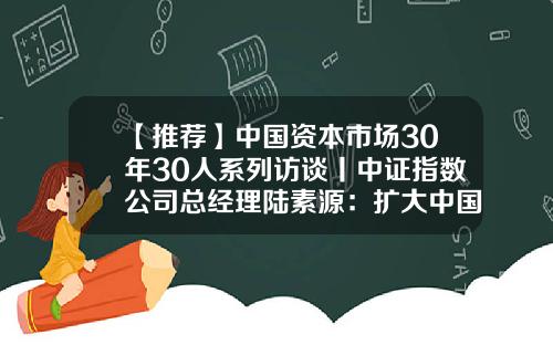 【推荐】中国资本市场30年30人系列访谈丨中证指数公司总经理陆素源：扩大中国指数影响力，牢牢掌握资本市场定价权-中证指数公司工作