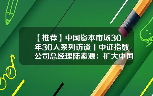 【推荐】中国资本市场30年30人系列访谈丨中证指数公司总经理陆素源：扩大中国指数影响力，牢牢掌握资本市场定价权-中证财富资产管理有限公司