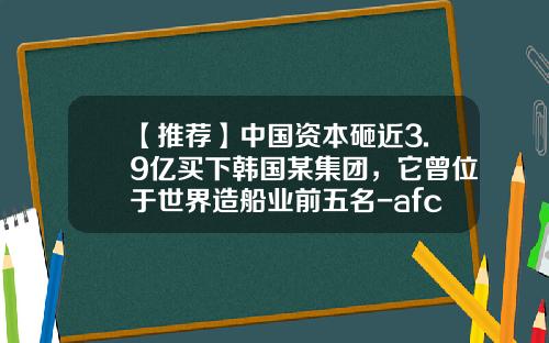 【推荐】中国资本砸近3.9亿买下韩国某集团，它曾位于世界造船业前五名-afc基金