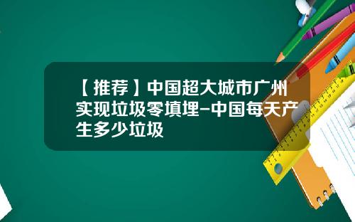 【推荐】中国超大城市广州实现垃圾零填埋-中国每天产生多少垃圾