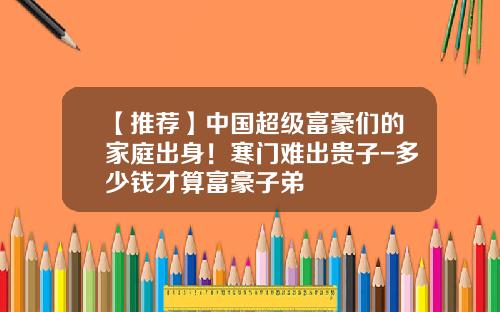 【推荐】中国超级富豪们的家庭出身！寒门难出贵子-多少钱才算富豪子弟