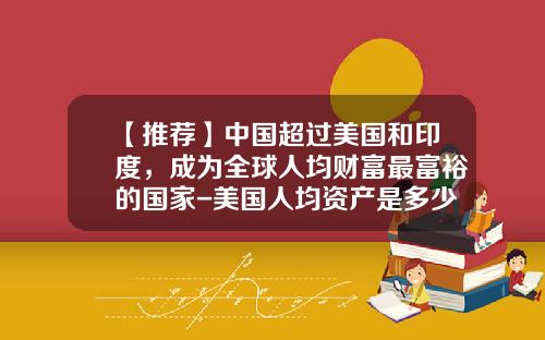 【推荐】中国超过美国和印度，成为全球人均财富最富裕的国家-美国人均资产是多少