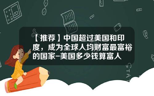 【推荐】中国超过美国和印度，成为全球人均财富最富裕的国家-美国多少钱算富人