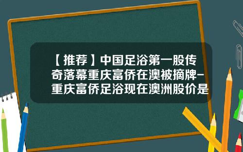 【推荐】中国足浴第一股传奇落幕重庆富侨在澳被摘牌-重庆富侨足浴现在澳洲股价是多少