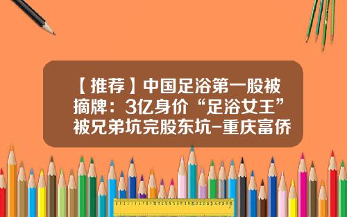 【推荐】中国足浴第一股被摘牌：3亿身价“足浴女王”被兄弟坑完股东坑-重庆富侨足浴现在澳洲股价是多少