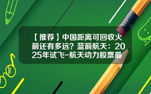 【推荐】中国距离可回收火箭还有多远？蓝箭航天：2025年试飞-航天动力股票最新资讯信息