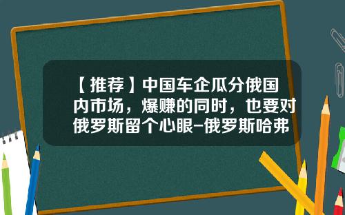 【推荐】中国车企瓜分俄国内市场，爆赚的同时，也要对俄罗斯留个心眼-俄罗斯哈弗汽车有限责任公司