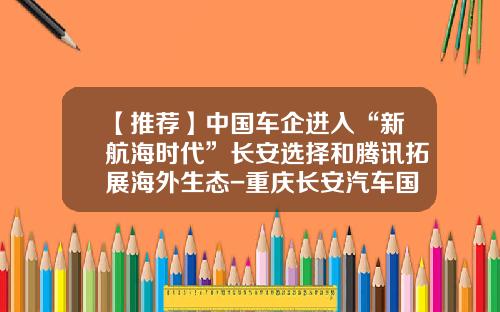 【推荐】中国车企进入“新航海时代”长安选择和腾讯拓展海外生态-重庆长安汽车国际销售服务有限公司