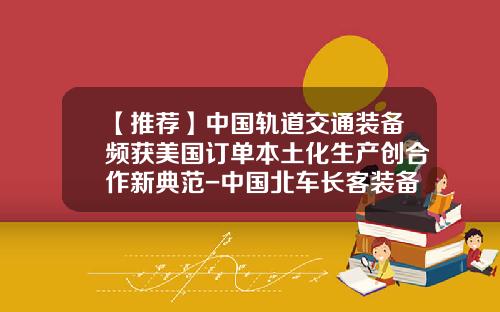 【推荐】中国轨道交通装备频获美国订单本土化生产创合作新典范-中国北车长客装备公司