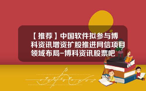 【推荐】中国软件拟参与博科资讯增资扩股推进网信项目领域布局-博科资讯股票吧