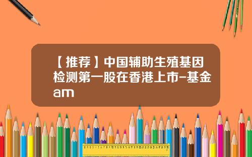 【推荐】中国辅助生殖基因检测第一股在香港上市-基金am