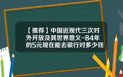 【推荐】中国近现代三次对外开放及其世界意义-84年的5元现在能去银行对多少钱