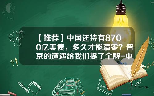 【推荐】中国还持有8700亿美债，多久才能清零？普京的遭遇给我们提了个醒-中国拥有美国多少国债