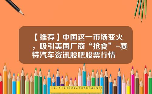 【推荐】中国这一市场变火，吸引美国厂商“抢食”-赛特汽车资讯股吧股票行情