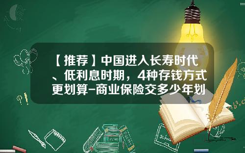 【推荐】中国进入长寿时代、低利息时期，4种存钱方式更划算-商业保险交多少年划算