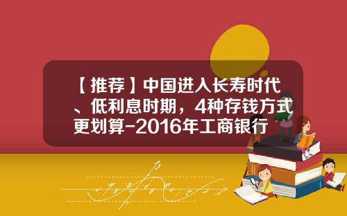 【推荐】中国进入长寿时代、低利息时期，4种存钱方式更划算-2016年工商银行利率是多少钱