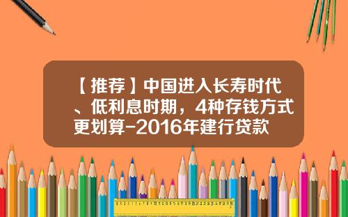 【推荐】中国进入长寿时代、低利息时期，4种存钱方式更划算-2016年建行贷款利率是多少