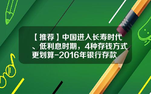 【推荐】中国进入长寿时代、低利息时期，4种存钱方式更划算-2016年银行存款利息是多少