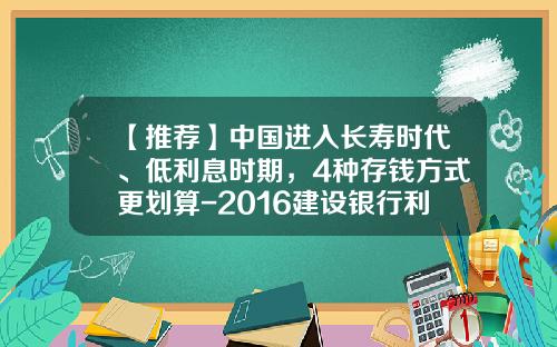 【推荐】中国进入长寿时代、低利息时期，4种存钱方式更划算-2016建设银行利率是多少