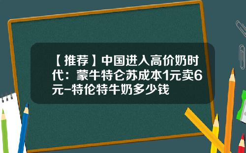【推荐】中国进入高价奶时代：蒙牛特仑苏成本1元卖6元-特伦特牛奶多少钱