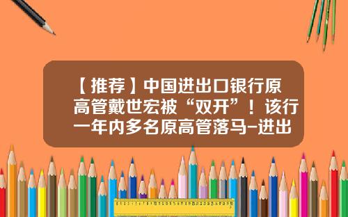【推荐】中国进出口银行原高管戴世宏被“双开”！该行一年内多名原高管落马-进出口上市公司