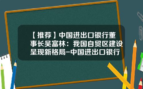 【推荐】中国进出口银行董事长吴富林：我国自贸区建设呈现新格局-中国进出口银行股份有限公司